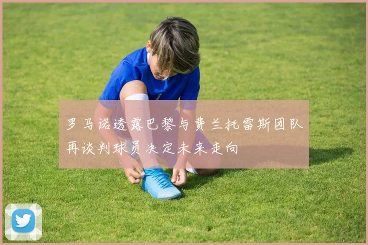 罗马诺透露巴黎与费兰托雷斯团队再谈判球员决定未来走向