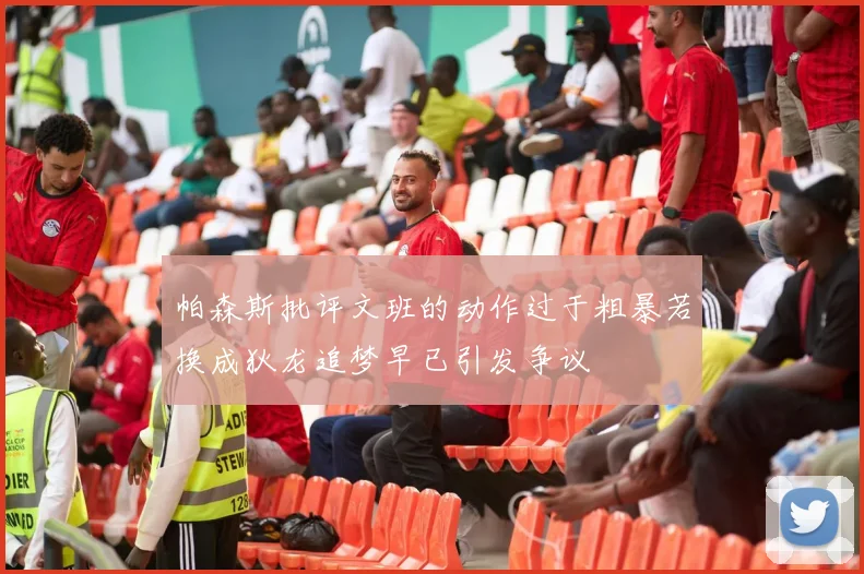 帕森斯批评文班的动作过于粗暴若换成狄龙追梦早已引发争议
