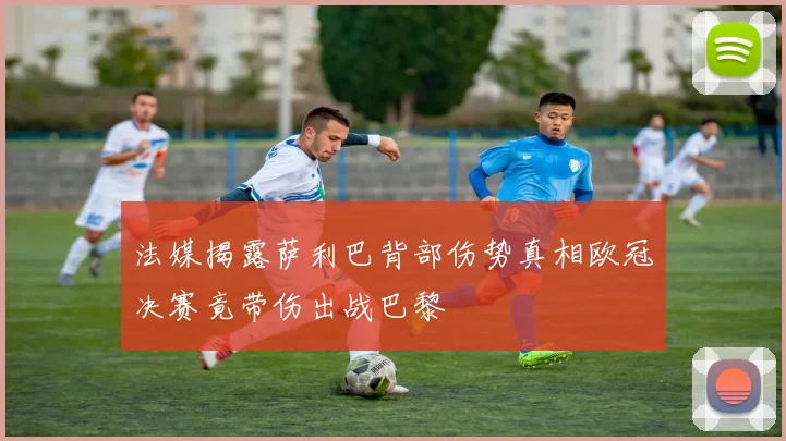 法媒揭露萨利巴背部伤势真相欧冠决赛竟带伤出战巴黎