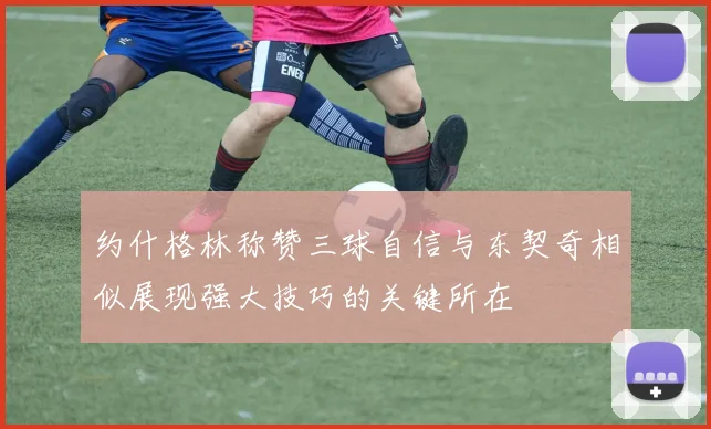 约什格林称赞三球自信与东契奇相似展现强大技巧的关键所在