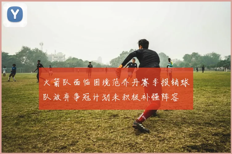 火箭队面临困境范乔丹赛季报销球队放弃争冠计划未积极补强阵容