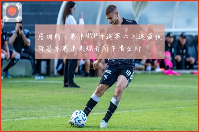 詹姆斯上赛季MVP评选第六入选最佳阵容本赛季表现有所下滑分析