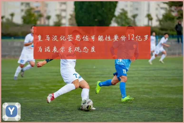 皇马淡化签恩佐可能性要价12亿罗马诺表示乐观态度