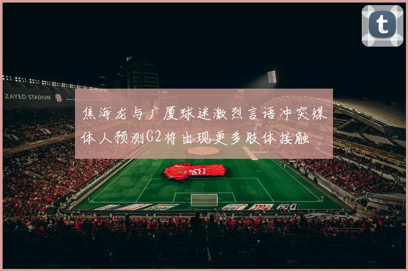 焦海龙与广厦球迷激烈言语冲突媒体人预测G2将出现更多肢体接触