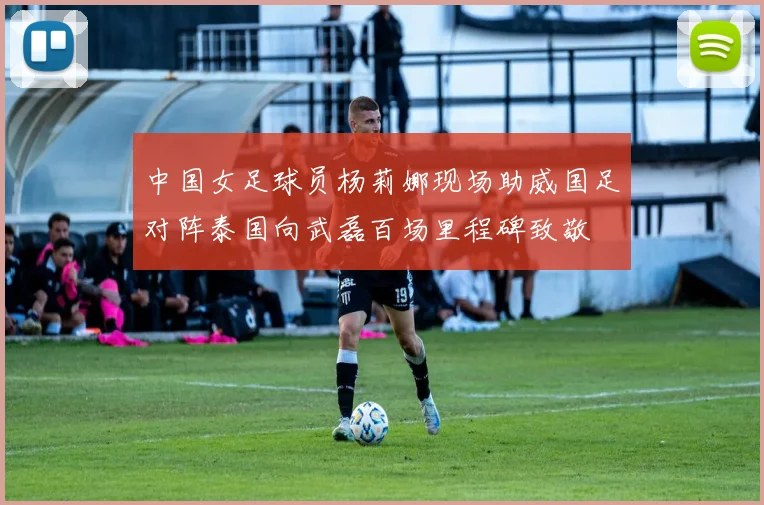 中国女足球员杨莉娜现场助威国足对阵泰国向武磊百场里程碑致敬