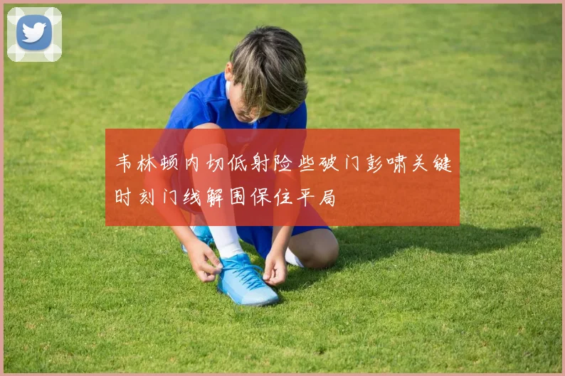 韦林顿内切低射险些破门彭啸关键时刻门线解围保住平局