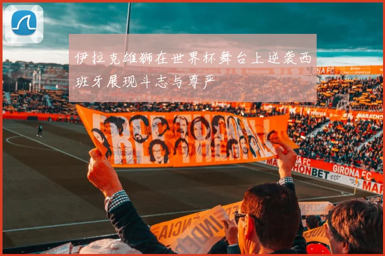 伊拉克雄狮在世界杯舞台上逆袭西班牙展现斗志与尊严