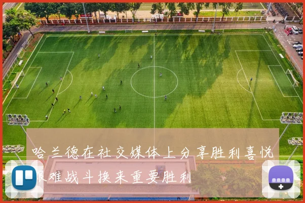 哈兰德在社交媒体上分享胜利喜悦艰难战斗换来重要胜利