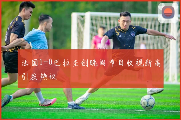 法国1-0巴拉圭创晚间节目收视新高引发热议
