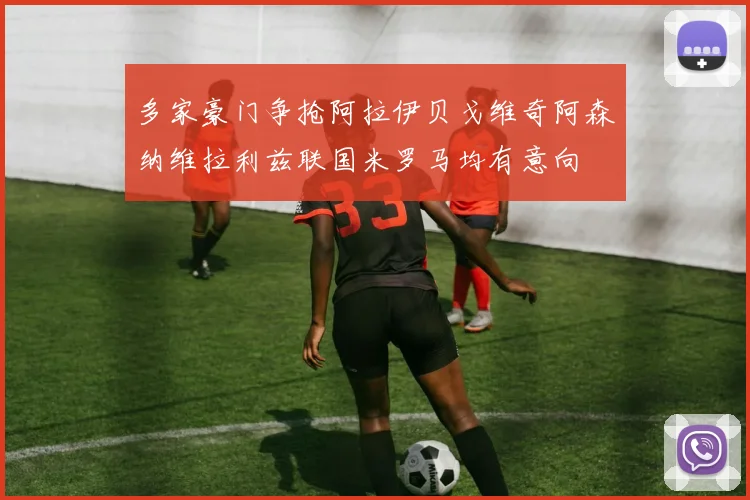 多家豪门争抢阿拉伊贝戈维奇阿森纳维拉利兹联国米罗马均有意向