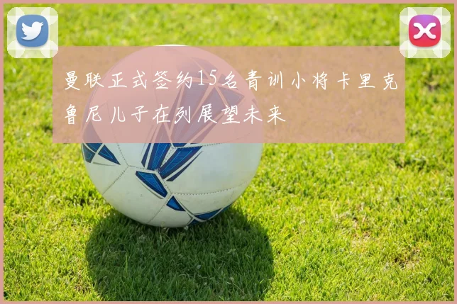 曼联正式签约15名青训小将卡里克鲁尼儿子在列展望未来