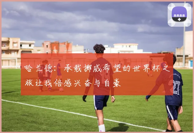 哈兰德：承载挪威希望的世界杯之旅让我倍感兴奋与自豪