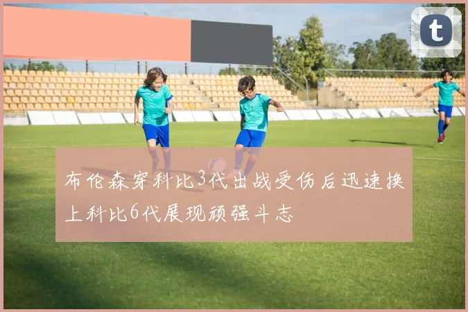 布伦森穿科比3代出战受伤后迅速换上科比6代展现顽强斗志